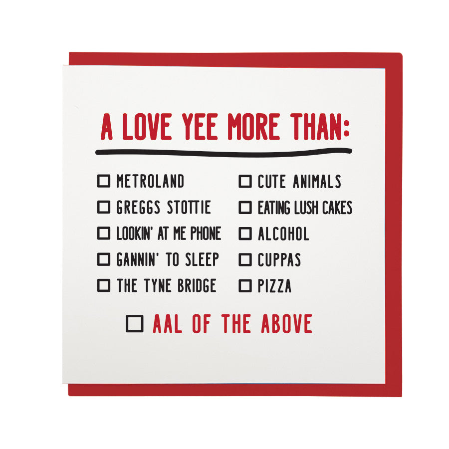 funny geordie dialect valentine's day card which reads: a love yee more than: Metroland, greggs stottie, lookin' at me phone, the tyne bridge, cute animals, eating lush cakes, alcohol, cuppas, pizza. Aal of the above.