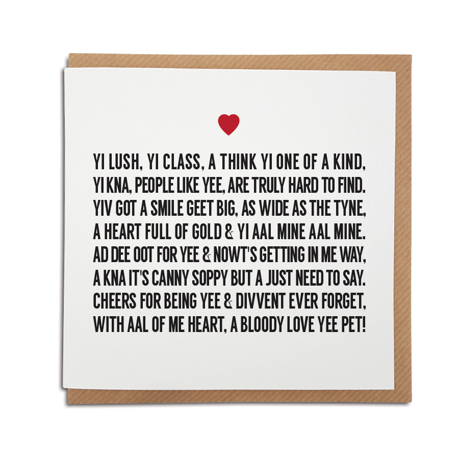 A handmade Geordie Love Poem Card printed on high quality card stock. Card reads: Yi lush yi class a think yi one of a kind, Yi kna, people like yee are truly hard to find. Yiv got a smile geet big, as wide as the Tyne, A heart full of gold & yi aal mine aal mine. Ad dee oot for yee cause nowt's getting in me way, A kna it's canny soppy but a just need to say. Cheers for being yee & divvent ever forget, With aal of me heart, a bloody love yee pet!