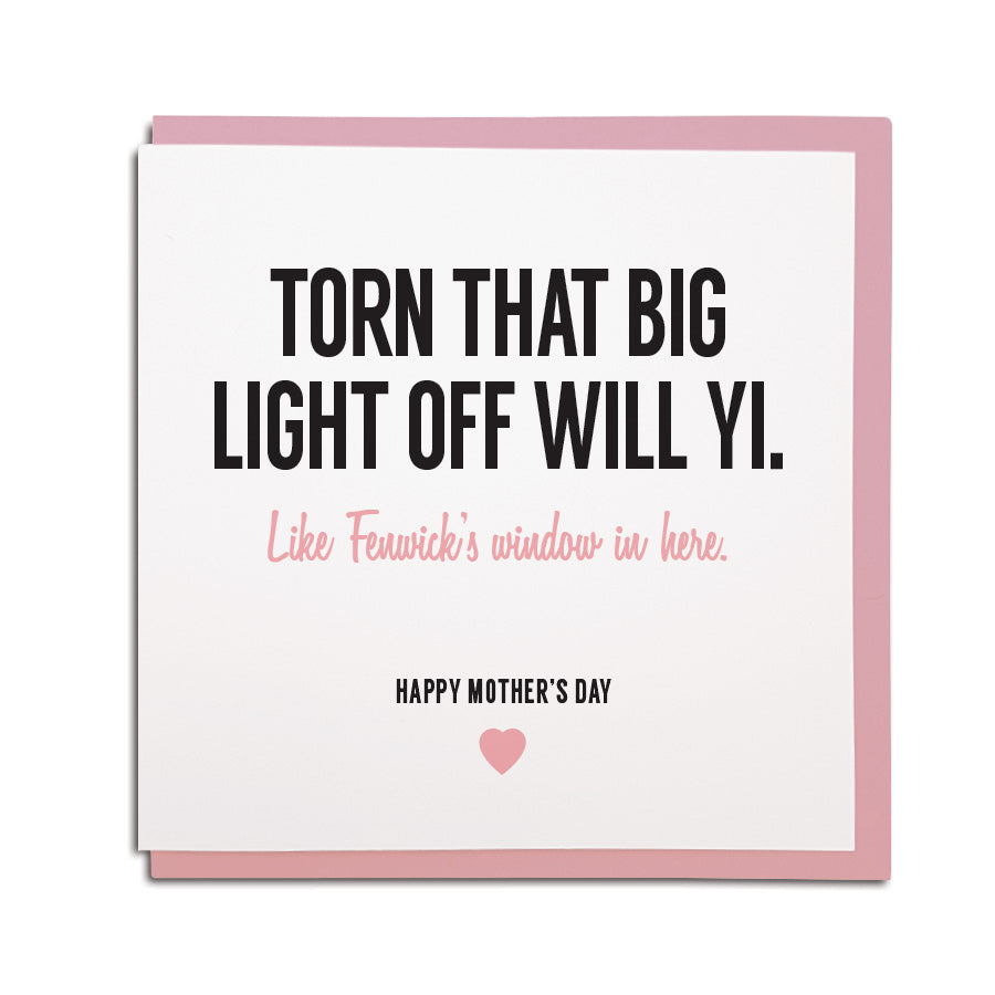 newcastle & geordie accent themed unique greeting card designed & made in the north east by Geordie Gifts. Card reads: Torn that big light off will yi. Like Fenwick's window in here. Happy Mother's day. Cards with mam on
