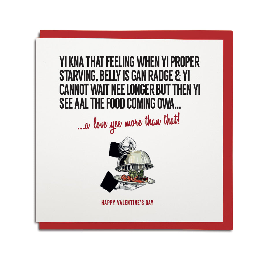 funny newcastle themed valentines card reads in a geordie accent. Design reads: Yi kna that feeling when yi proper starving, belly is gan radge & yi cannot wait nee longer but then yi see aal the food coming owa... a love yee more than that!