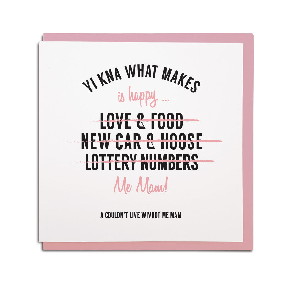 geordie & newcastle themed greeting card designed & made in the North East by Geordie Gifts. Card reads: yi kna what makes me happy? Love & food (crossed out) new car & hoose (crossed out) lottery numbers (crossed out) Me Mam. A couldn't live wivoot me Mam.