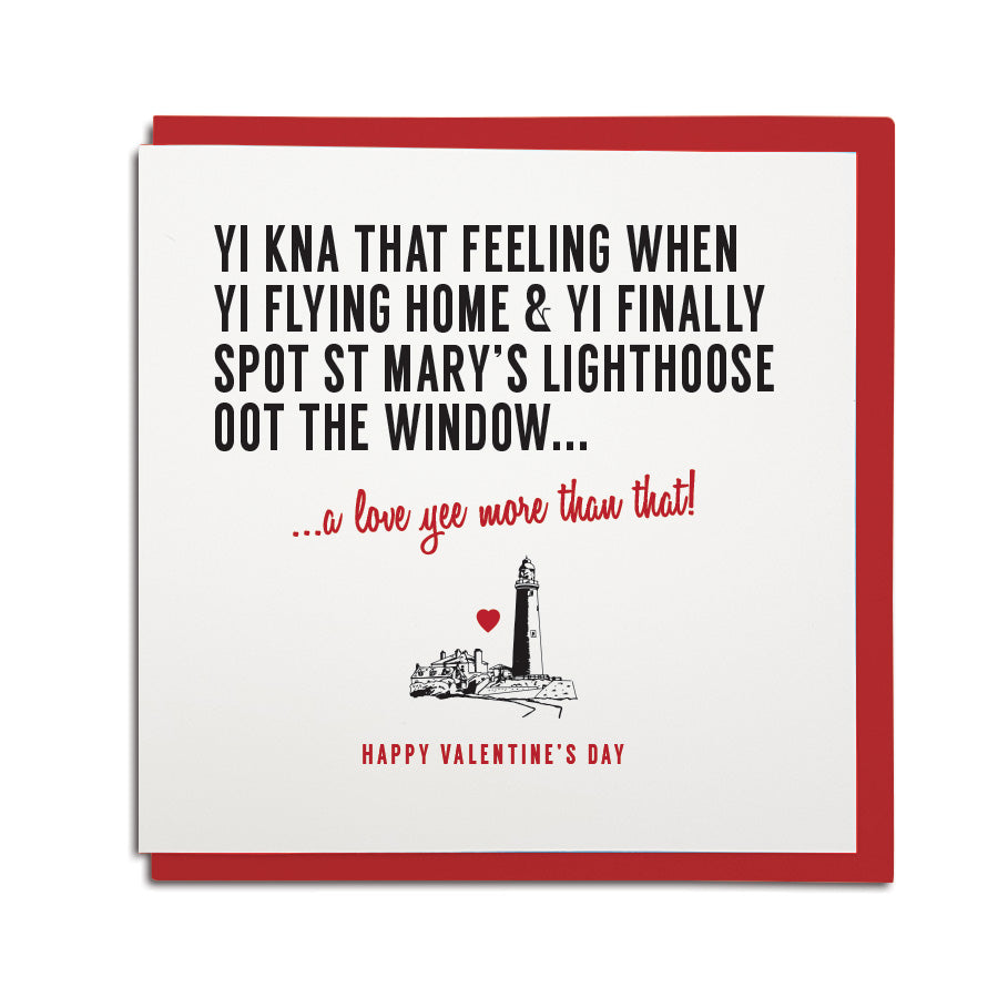 funny geordie dialect Valentine's Day greeting card designed & made in Newcastle, North East by Geordie Gifts. Card reads: Yi kna that feeling WHEN YI FLYING HOME & YI FINALLY SPOT ST MARY'S LIGHTHOOSE (LIGHTHOUSE) OOT THE WINDOW. A love yee more than that. Red & black colours are used.