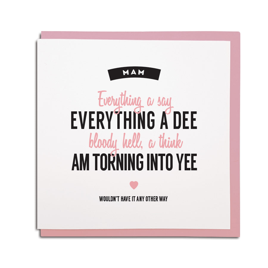 mam - everything a say, everything a dee. Bloody hell, a think am turning in to yee (geordie for you). Funny geordie mothers day card made by geordie gifts, in the grainger market, newcastle