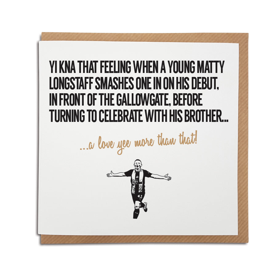 newcastle united themed greeting card for birthdays and all occasions for a nufc fan which reads: yi kna that feeling when a young matty longstaff smashes one in on his debut in front of the gallowgate end on his debut before turning to celebrate with his brother Designed by geordie gifts card shop