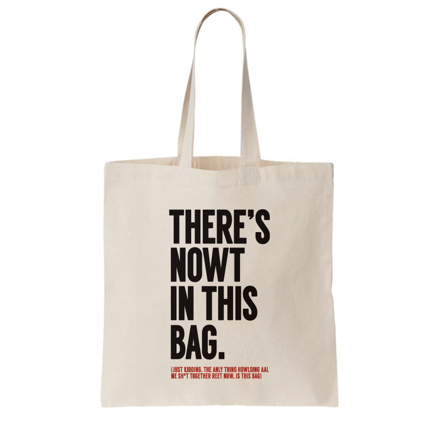 FUNNY GEORDIE GIFTS THEMED TOTE BAG FOR LIFE WHICH READS: THERE'S NOWT IN THIS BAG (JUST KIDDING, THE ONLY THING HOLDING MY SHIT TOGETHER RIGHT NOW, IS THIS BAG)