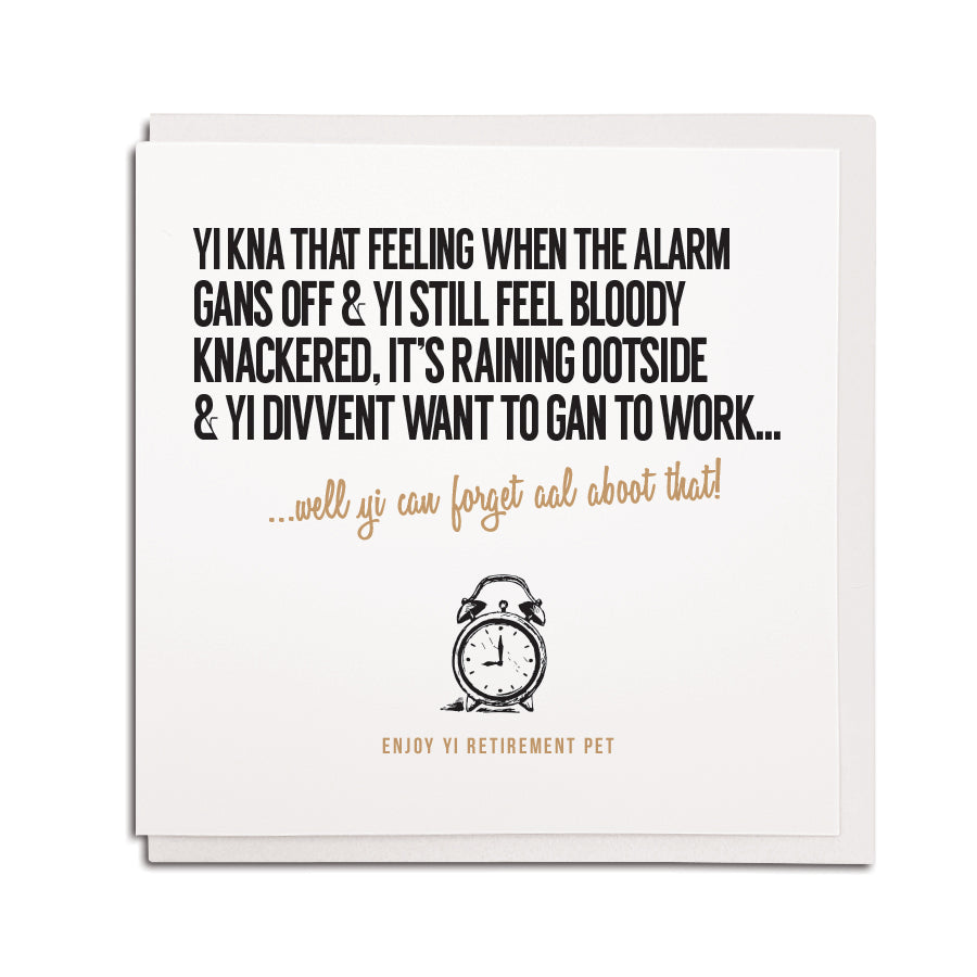 geordie themed retirement card using newcastle accent and popular phrases. Card reads: Yi kna that feeling when the alarm gans off & yi still bloody knackered, it's raining ootside & yi divvent want to gan to work... well yi can forget aboot that! Enjoy yi retirement pet!