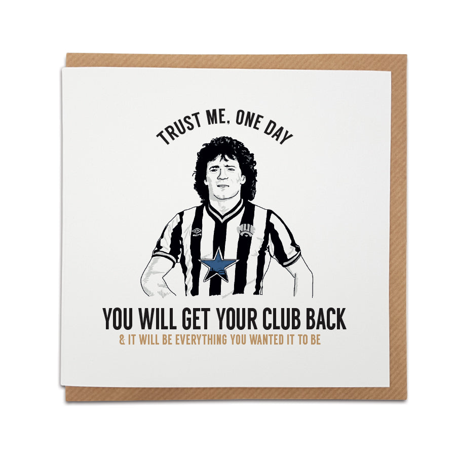 newcastle united football club themed greeting card designed by Geordie gifts. Card reads: (Hand drawn illustration of Kevin Keegan) - Trust me, one day you will get your club back & it will be everything you wanted it to be.