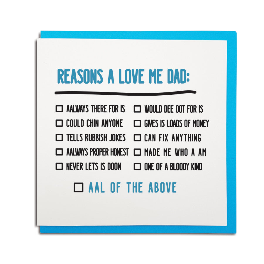 newcastle & geordie accent themed unique Father's Day greeting card designed & made in the north east by Geordie Gifts. Card reads: easons a love me Dad: Aalways there for is, could chin anyone, tells rubbish jokes, aalways proper honest, never lets is doon, would dee oot for is, gives is loads of money, can fix anything, made me who a am, one of a bloody kind. Aal of the above (tick boxes) Dad card