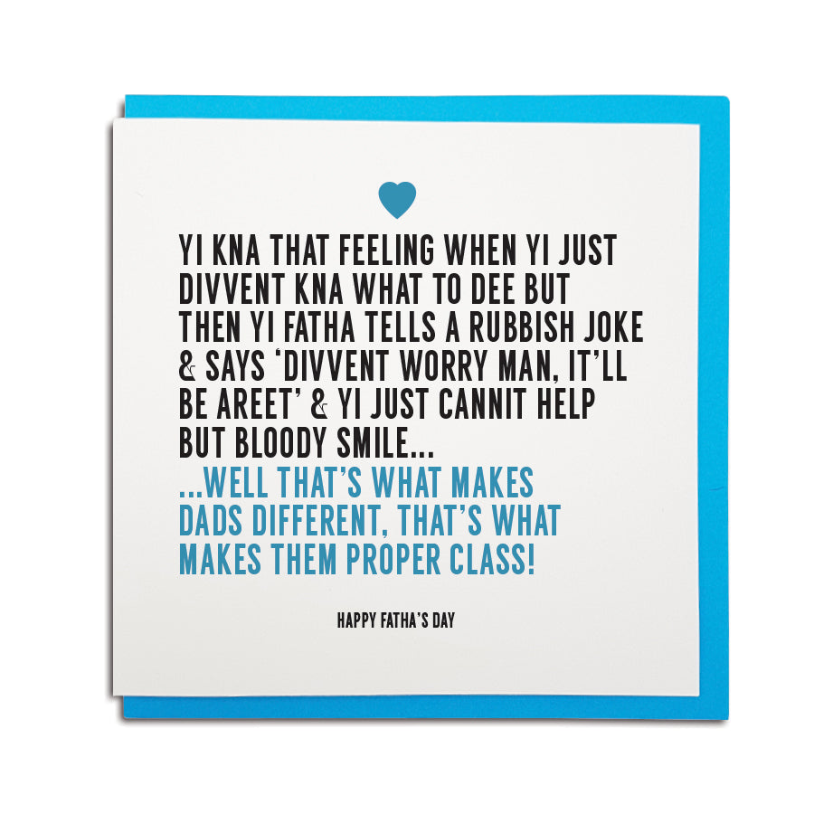Newcastle & geordie themed greeting card. Designed & made in the Northeast by Geordie Gifts. Card reads: Yi kna that feeling when yi just divvent kna what to dee but then yi Fatha tells a rubbish joke & says 'Divvent worry man, it'll be areet man' & yi just cannit help but bloody smile... Well that's what makes Dads different, that's what makes them proper class! Happy Fatha's Day happy Fatha's day geordie father's day dad card