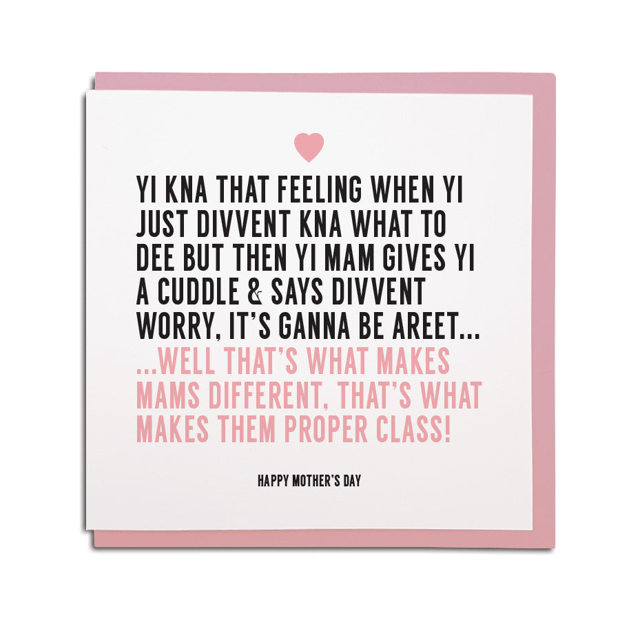 Newcastle & geordie themed greeting card. Designed & made in the Northeast by Geordie Gifts. Card reads: YI KNA THAT FEELING WHEN YI JUST DIVVENT KNA WHAT TO  DEE BUT THEN YI MAM GIVES YI A CUDDLE & SAYS DIVVENT WORRY, IT’S GANNA BE AREET...WELL THAT’S WHAT MAKES MAMS DIFFERENT, THAT’S WHAT MAKES THEM PROPER CLASS! happy mothers day