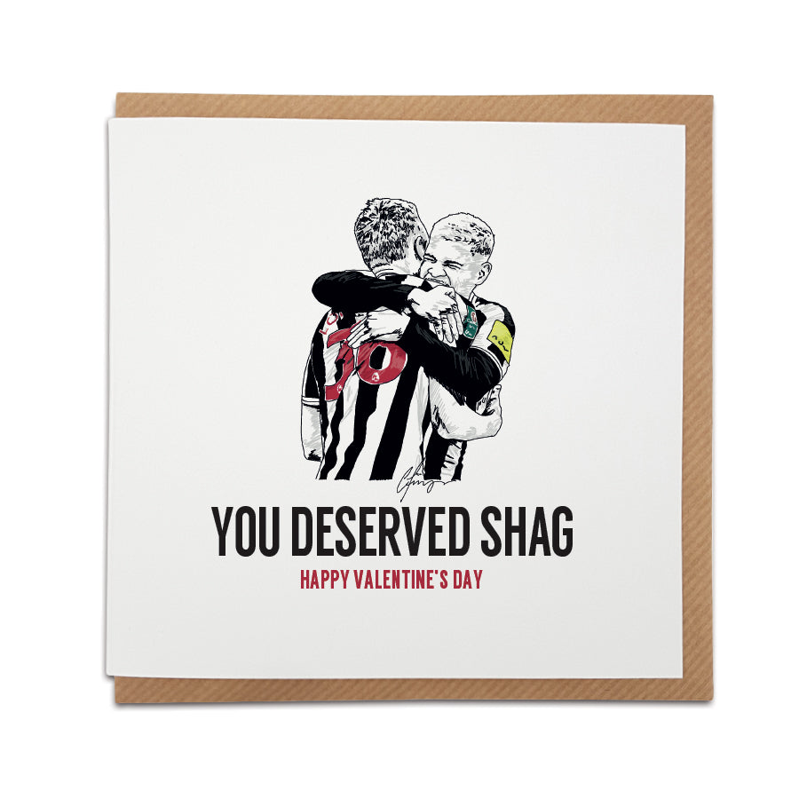 FUNNY NEWCASTLE UNITED FOOTBALL CLUB THEMED VALENTINES CARD FEATURING BRUNO GUIMARAES AND SEAN LONGSTAFF CELEBRATING REACHING THE CUP FINAL ALONGSIDE THE WORDS YOU DESERVED SHAG TAKEN FROM BRUNOS FUNNY POST MATCH TWEET AND INSTAGRAM STORY. DESIGNED AND MADE BY GEORDIE GIFTS INSIDE OF THE CITY CENTRE CARD SHOP, GRAINGER MARKET